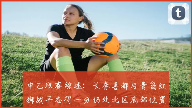 中乙联赛综述：长春喜都与青岛红狮战平各得一分仍处北区底部位置