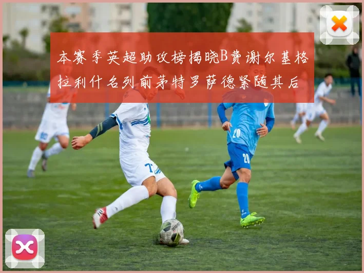 本赛季英超助攻榜揭晓B费谢尔基格拉利什名列前茅特罗萨德紧随其后