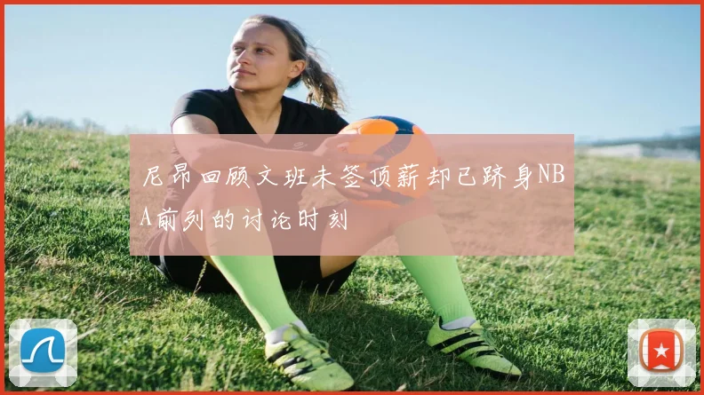 尼昂回顾文班未签顶薪却已跻身NBA前列的讨论时刻