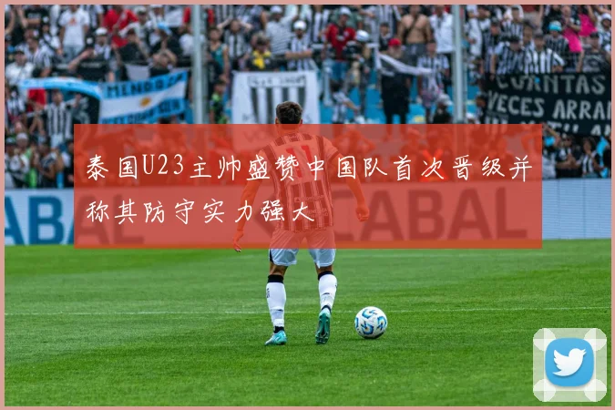 泰国U23主帅盛赞中国队首次晋级并称其防守实力强大
