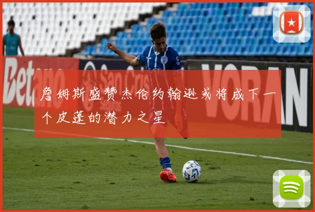 詹姆斯盛赞杰伦约翰逊或将成下一个皮蓬的潜力之星