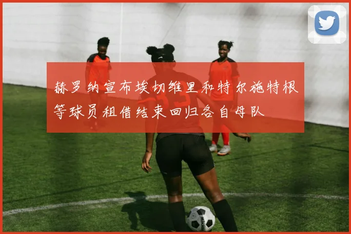 赫罗纳宣布埃切维里和特尔施特根等球员租借结束回归各自母队