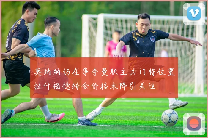 奥纳纳仍在争夺曼联主力门将位置拉什福德转会价格未降引关注