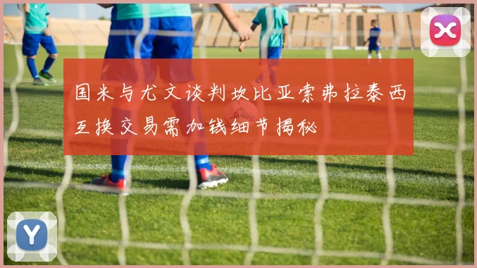 国米与尤文谈判坎比亚索弗拉泰西互换交易需加钱细节揭秘