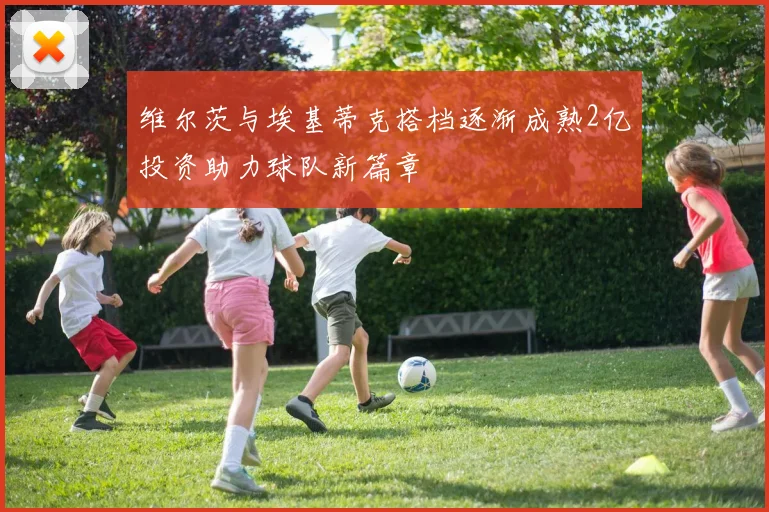 维尔茨与埃基蒂克搭档逐渐成熟2亿投资助力球队新篇章