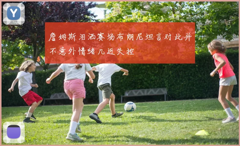 詹姆斯泪洒赛场布朗尼坦言对此并不意外情绪几近失控