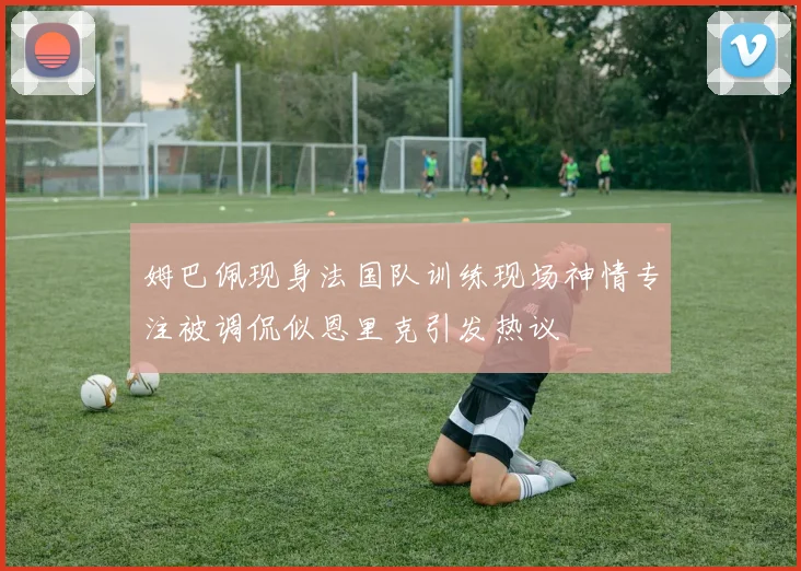 姆巴佩现身法国队训练现场神情专注被调侃似恩里克引发热议