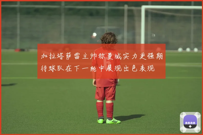 加拉塔萨雷主帅称曼城实力更强期待球队在下一轮中展现出色表现