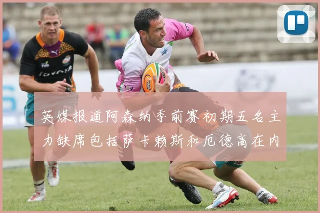 英媒报道阿森纳季前赛初期五名主力缺席包括萨卡赖斯和厄德高在内