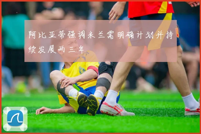 阿比亚蒂强调米兰需明确计划并持续发展两三年