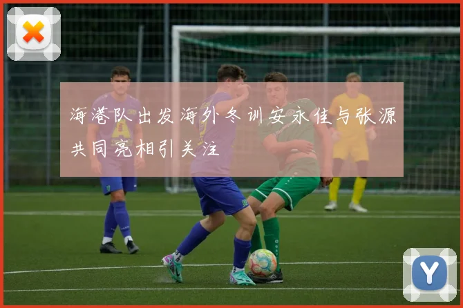 海港队出发海外冬训安永佳与张源共同亮相引关注
