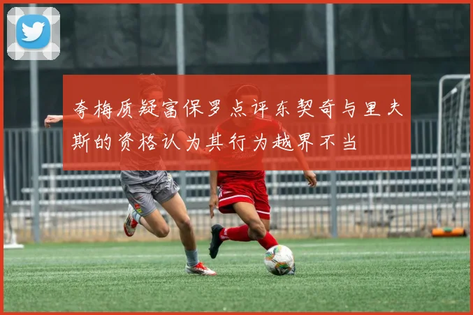 夸梅质疑富保罗点评东契奇与里夫斯的资格认为其行为越界不当