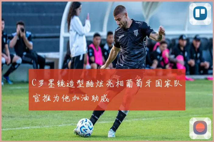 C罗墨镜造型酷炫亮相葡萄牙国家队官推为他加油助威
