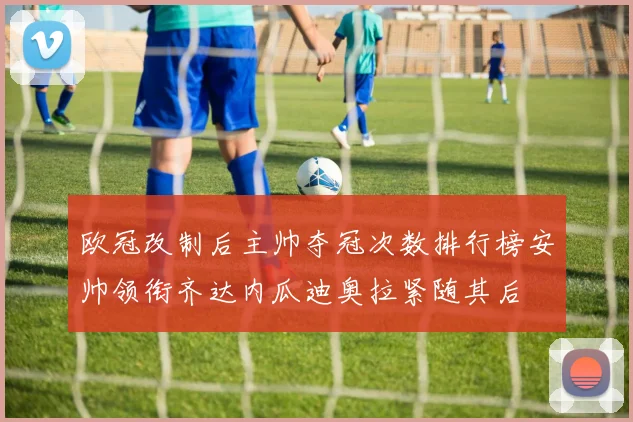 欧冠改制后主帅夺冠次数排行榜安帅领衔齐达内瓜迪奥拉紧随其后