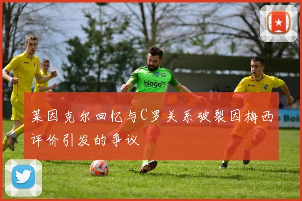 莱因克尔回忆与C罗关系破裂因梅西评价引发的争议