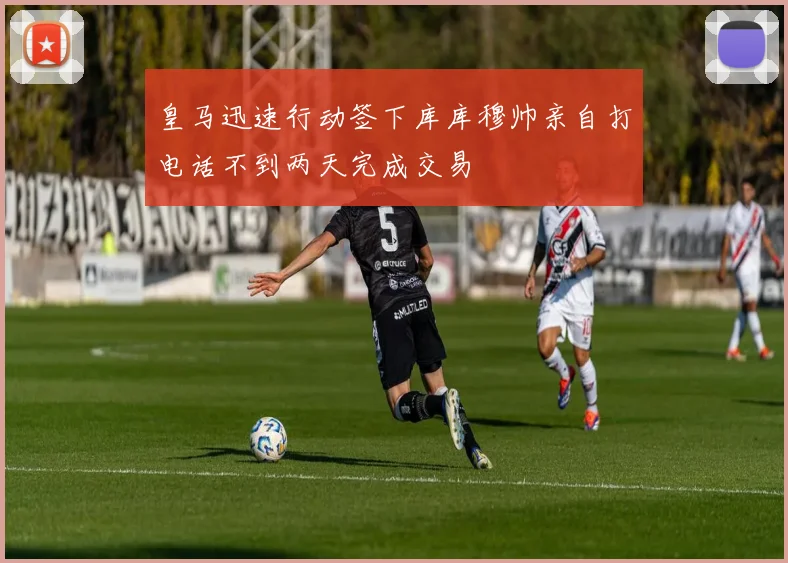 皇马迅速行动签下库库穆帅亲自打电话不到两天完成交易