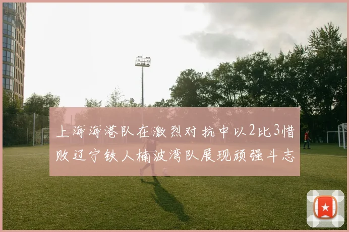 上海海港队在激烈对抗中以2比3惜败辽宁铁人楠波湾队展现顽强斗志