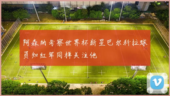 阿森纳考察世界杯新星巴尔科拉球员知红军同样关注他