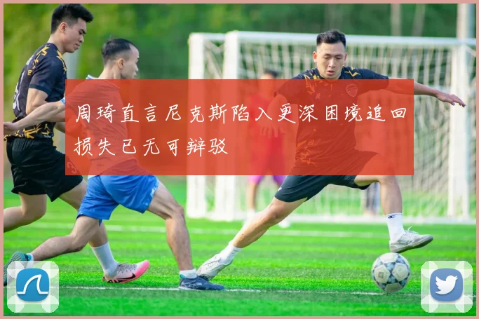 周琦直言尼克斯陷入更深困境追回损失已无可辩驳